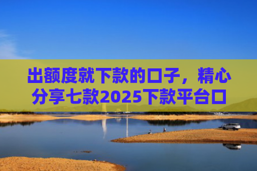 出额度就下款的口子，精心分享七款2025下款平台口子