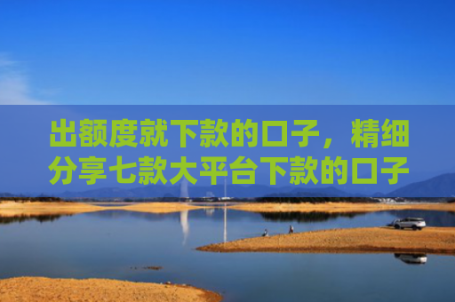 出额度就下款的口子，精细分享七款大平台下款的口子