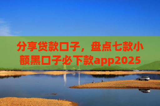 分享贷款口子，盘点七款小额黑口子必下款app2025