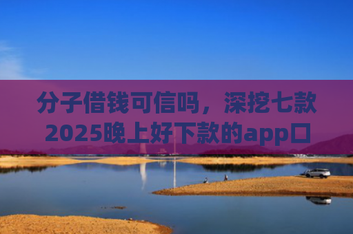 分子借钱可信吗，深挖七款2025晚上好下款的app口子