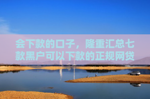 会下款的口子，隆重汇总七款黑户可以下款的正规网贷