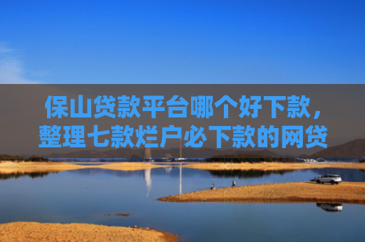 保山贷款平台哪个好下款，整理七款烂户必下款的网贷口子