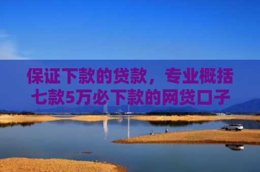保证下款的贷款，专业概括七款5万必下款的网贷口子