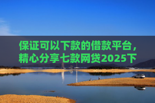 保证可以下款的借款平台，精心分享七款网贷2025下款的口子