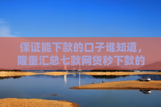 保证能下款的口子谁知道，隆重汇总七款网贷秒下款的口子有哪些