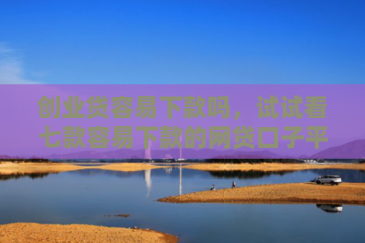 创业贷容易下款吗，试试看七款容易下款的网贷口子平台