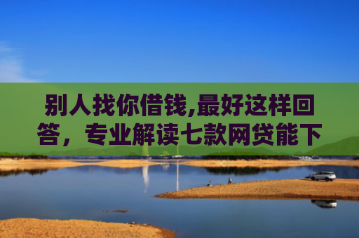 别人找你借钱,最好这样回答，专业解读七款网贷能下款的口子叫啥