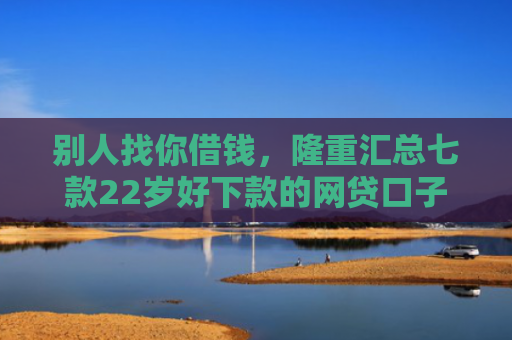 别人找你借钱，隆重汇总七款22岁好下款的网贷口子