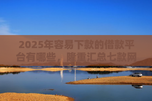 2025年容易下款的借款平台有哪些，隆重汇总七款网贷那个口子下款快
