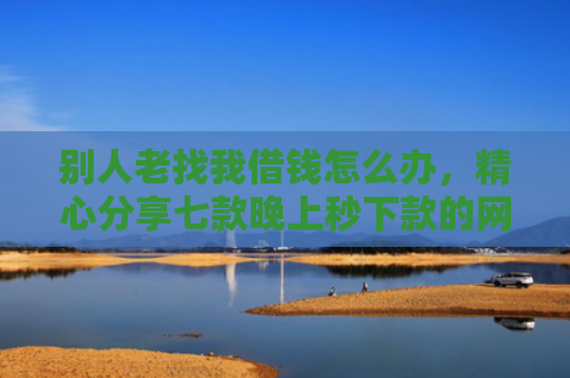 别人老找我借钱怎么办，精心分享七款晚上秒下款的网贷黑口子