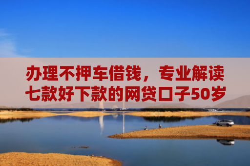 办理不押车借钱，专业解读七款好下款的网贷口子50岁