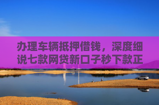 办理车辆抵押借钱，深度细说七款网贷新口子秒下款正常吗