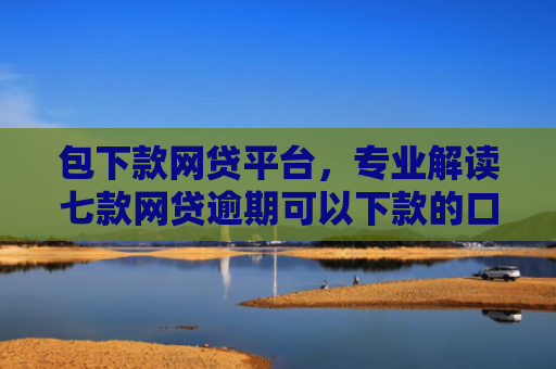 包下款网贷平台，专业解读七款网贷逾期可以下款的口子