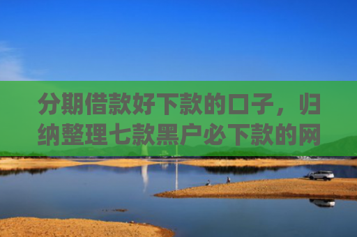 分期借款好下款的口子，归纳整理七款黑户必下款的网贷口子app