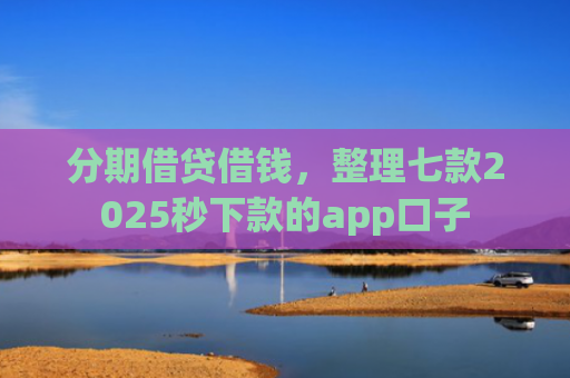 分期借贷借钱，整理七款2025秒下款的app口子