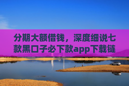 分期大额借钱，深度细说七款黑口子必下款app下载链接