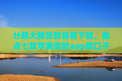 分期大额贷款容易下款，盘点七款苹果借款app黑口子秒下款