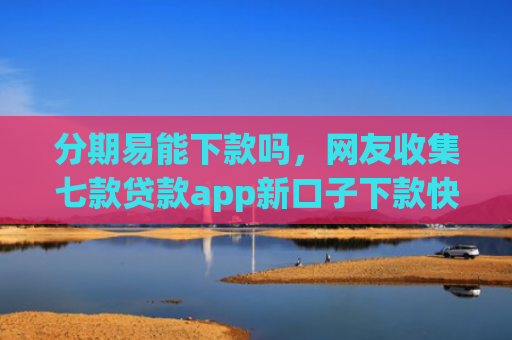 分期易能下款吗，网友收集七款贷款app新口子下款快通过高