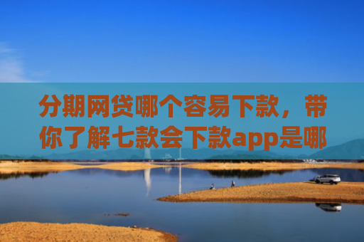 分期网贷哪个容易下款，带你了解七款会下款app是哪个平台口子进