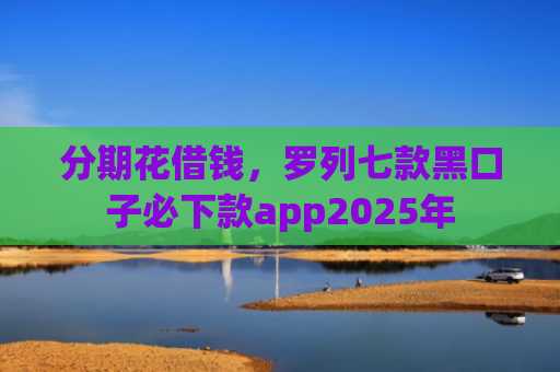 分期花借钱，罗列七款黑口子必下款app2025年