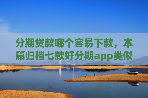 分期贷款哪个容易下款，本篇归档七款好分期app类似易下款口子