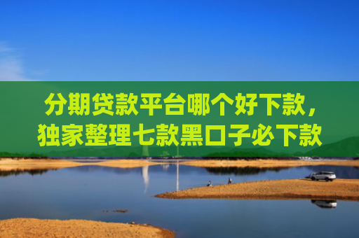 分期贷款平台哪个好下款，独家整理七款黑口子必下款苹果app2025
