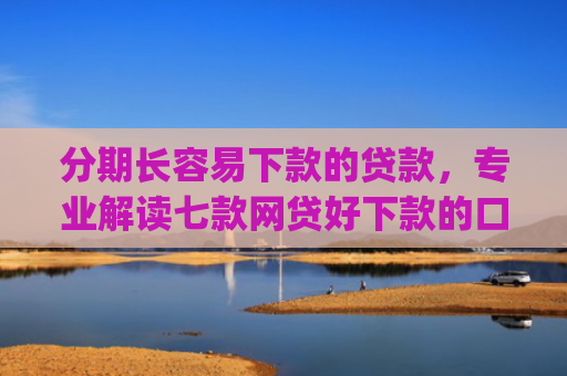 分期长容易下款的贷款，专业解读七款网贷好下款的口子app2025