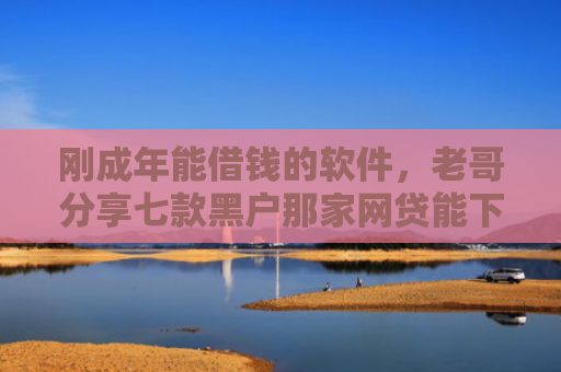刚成年能借钱的软件，老哥分享七款黑户那家网贷能下款