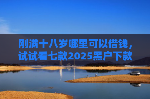 刚满十八岁哪里可以借钱，试试看七款2025黑户下款的网贷