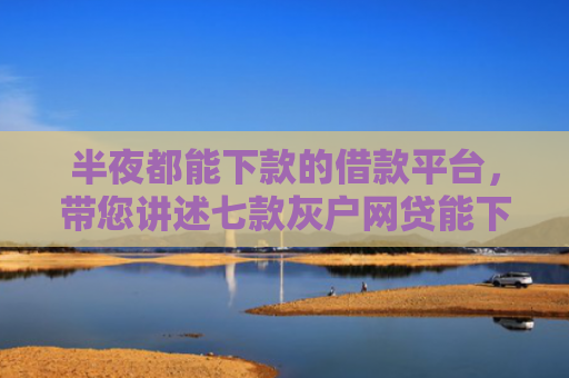 半夜都能下款的借款平台，带您讲述七款灰户网贷能下款的口子