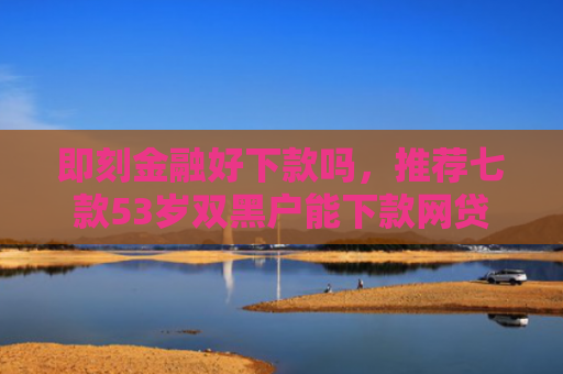 即刻金融好下款吗，推荐七款53岁双黑户能下款网贷