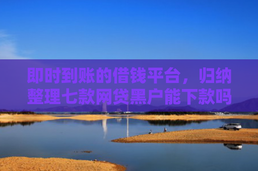 即时到账的借钱平台，归纳整理七款网贷黑户能下款吗贴吧