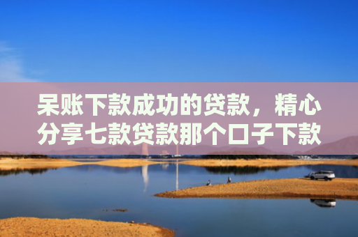 呆账下款成功的贷款，精心分享七款贷款那个口子下款快