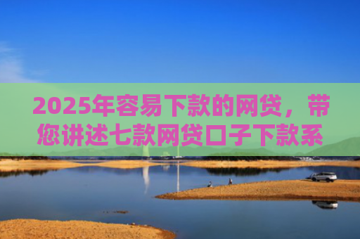 2025年容易下款的网贷，带您讲述七款网贷口子下款系列集合