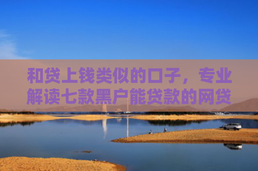 和贷上钱类似的口子，专业解读七款黑户能贷款的网贷下款