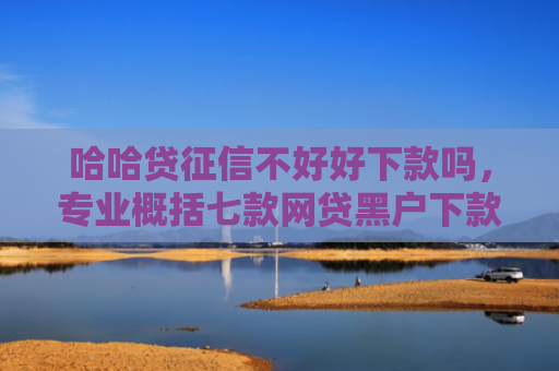 哈哈贷征信不好好下款吗，专业概括七款网贷黑户下款分期