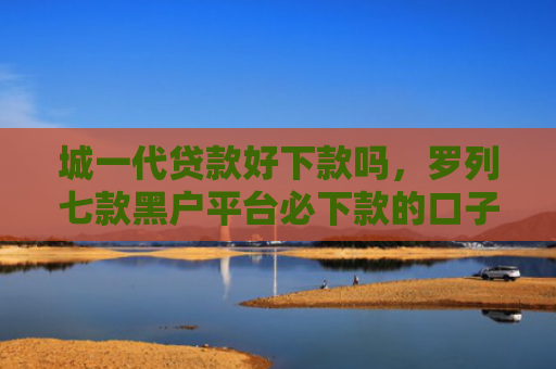 城一代贷款好下款吗，罗列七款黑户平台必下款的口子