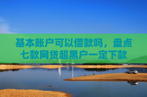 基本账户可以借款吗，盘点七款网贷超黑户一定下款