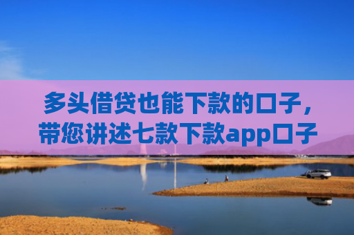 多头借贷也能下款的口子，带您讲述七款下款app口子汇总