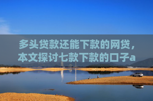 多头贷款还能下款的网贷，本文探讨七款下款的口子app