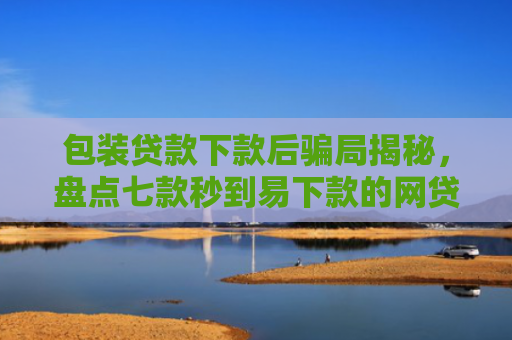 包装贷款下款后骗局揭秘，盘点七款秒到易下款的网贷口子