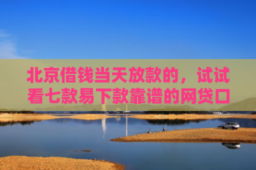 北京借钱当天放款的，试试看七款易下款靠谱的网贷口子