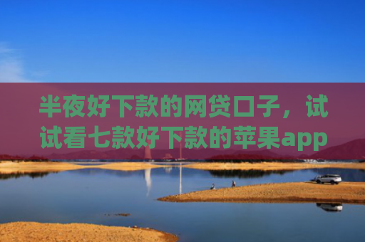 半夜好下款的网贷口子，试试看七款好下款的苹果app网贷口子
