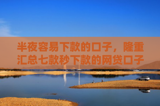 半夜容易下款的口子，隆重汇总七款秒下款的网贷口子有哪些