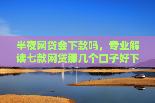 半夜网贷会下款吗，专业解读七款网贷那几个口子好下款