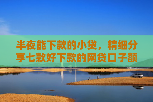 半夜能下款的小贷，精细分享七款好下款的网贷口子额度高