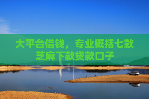 大平台借钱，专业概括七款芝麻下款贷款口子
