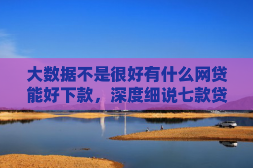大数据不是很好有什么网贷能好下款，深度细说七款贷款好下款口子