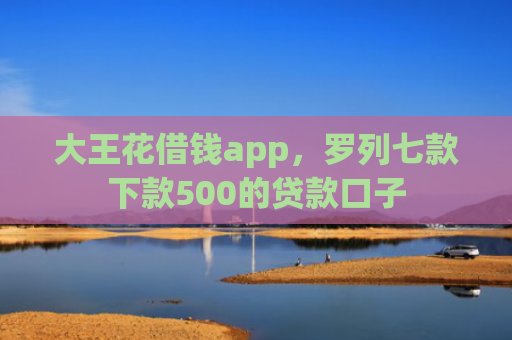 大王花借钱app，罗列七款下款500的贷款口子