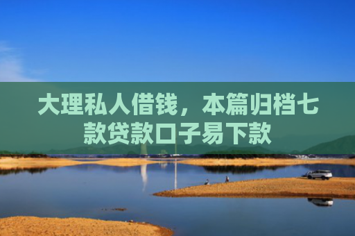 大理私人借钱，本篇归档七款贷款口子易下款